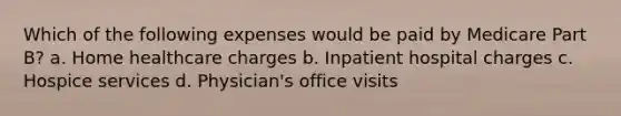 Which of the following expenses would be paid by Medicare Part B? a. Home healthcare charges b. Inpatient hospital charges c. Hospice services d. Physician's office visits