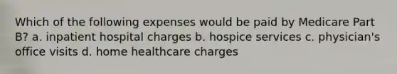 Which of the following expenses would be paid by Medicare Part B? a. inpatient hospital charges b. hospice services c. physician's office visits d. home healthcare charges