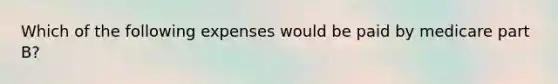 Which of the following expenses would be paid by medicare part B?