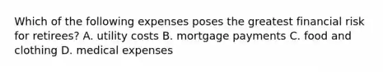 Which of the following expenses poses the greatest financial risk for retirees? A. utility costs B. mortgage payments C. food and clothing D. medical expenses