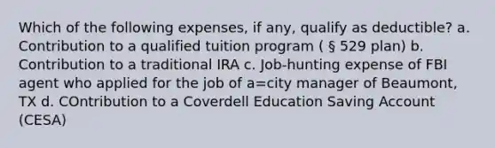 Which of the following expenses, if any, qualify as deductible? a. Contribution to a qualified tuition program ( § 529 plan) b. Contribution to a traditional IRA c. Job-hunting expense of FBI agent who applied for the job of a=city manager of Beaumont, TX d. COntribution to a Coverdell Education Saving Account (CESA)