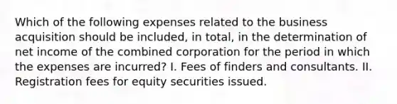 Which of the following expenses related to the business acquisition should be included, in total, in the determination of net income of the combined corporation for the period in which the expenses are incurred? I. Fees of finders and consultants. II. Registration fees for equity securities issued.