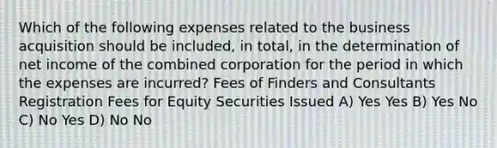 Which of the following expenses related to the business acquisition should be included, in total, in the determination of net income of the combined corporation for the period in which the expenses are incurred? Fees of Finders and Consultants Registration Fees for Equity Securities Issued A) Yes Yes B) Yes No C) No Yes D) No No