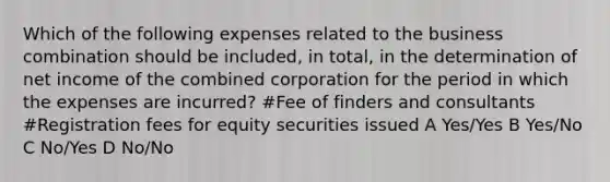 Which of the following expenses related to the business combination should be included, in total, in the determination of net income of the combined corporation for the period in which the expenses are incurred? #Fee of finders and consultants #Registration fees for equity securities issued A Yes/Yes B Yes/No C No/Yes D No/No