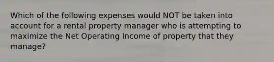 Which of the following expenses would NOT be taken into account for a rental property manager who is attempting to maximize the Net Operating Income of property that they manage?