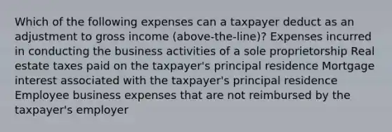 Which of the following expenses can a taxpayer deduct as an adjustment to gross income (above-the-line)? Expenses incurred in conducting the business activities of a sole proprietorship Real estate taxes paid on the taxpayer's principal residence Mortgage interest associated with the taxpayer's principal residence Employee business expenses that are not reimbursed by the taxpayer's employer