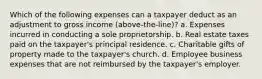 Which of the following expenses can a taxpayer deduct as an adjustment to gross income (above-the-line)? a. Expenses incurred in conducting a sole proprietorship. b. Real estate taxes paid on the taxpayer's principal residence. c. Charitable gifts of property made to the taxpayer's church. d. Employee business expenses that are not reimbursed by the taxpayer's employer.