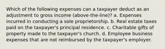 Which of the following expenses can a taxpayer deduct as an adjustment to gross income (above-the-line)? a. Expenses incurred in conducting a sole proprietorship. b. Real estate taxes paid on the taxpayer's principal residence. c. Charitable gifts of property made to the taxpayer's church. d. Employee business expenses that are not reimbursed by the taxpayer's employer.