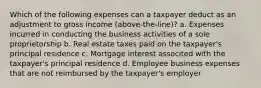 Which of the following expenses can a taxpayer deduct as an adjustment to gross income (above-the-line)? a. Expenses incurred in conducting the business activities of a sole proprietorship b. Real estate taxes paid on the taxpayer's principal residence c. Mortgage interest associted with the taxpayer's principal residence d. Employee business expenses that are not reimbursed by the taxpayer's employer