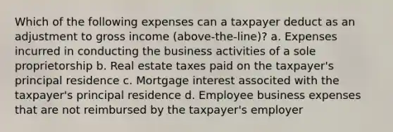 Which of the following expenses can a taxpayer deduct as an adjustment to gross income (above-the-line)? a. Expenses incurred in conducting the business activities of a sole proprietorship b. Real estate taxes paid on the taxpayer's principal residence c. Mortgage interest associted with the taxpayer's principal residence d. Employee business expenses that are not reimbursed by the taxpayer's employer