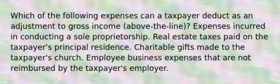 Which of the following expenses can a taxpayer deduct as an adjustment to gross income (above-the-line)? Expenses incurred in conducting a sole proprietorship. Real estate taxes paid on the taxpayer's principal residence. Charitable gifts made to the taxpayer's church. Employee business expenses that are not reimbursed by the taxpayer's employer.