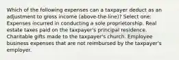 Which of the following expenses can a taxpayer deduct as an adjustment to gross income (above-the-line)? Select one: Expenses incurred in conducting a sole proprietorship. Real estate taxes paid on the taxpayer's principal residence. Charitable gifts made to the taxpayer's church. Employee business expenses that are not reimbursed by the taxpayer's employer.