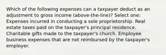 Which of the following expenses can a taxpayer deduct as an adjustment to gross income (above-the-line)? Select one: Expenses incurred in conducting a sole proprietorship. Real estate taxes paid on the taxpayer's principal residence. Charitable gifts made to the taxpayer's church. Employee business expenses that are not reimbursed by the taxpayer's employer.