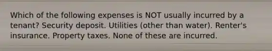 Which of the following expenses is NOT usually incurred by a tenant? Security deposit. Utilities (other than water). Renter's insurance. Property taxes. None of these are incurred.