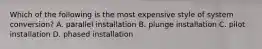 Which of the following is the most expensive style of system conversion? A. parallel installation B. plunge installation C. pilot installation D. phased installation