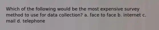 Which of the following would be the most expensive survey method to use for data collection? a. face to face b. internet c. mail d. telephone