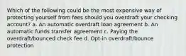 Which of the following could be the most expensive way of protecting yourself from fees should you overdraft your checking account? a. An automatic overdraft loan agreement b. An automatic funds transfer agreement c. Paying the overdraft/bounced check fee d. Opt-in overdraft/bounce protection