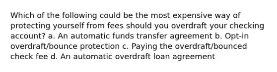 Which of the following could be the most expensive way of protecting yourself from fees should you overdraft your checking account? a. An automatic funds transfer agreement b. Opt-in overdraft/bounce protection c. Paying the overdraft/bounced check fee d. An automatic overdraft loan agreement