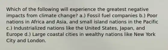 Which of the following will experience the greatest negative impacts from climate change? a.) Fossil fuel companies b.) Poor nations in Africa and Asia, and small island nations in the Pacific c.) Industrialized nations like the United States, Japan, and Europe d.) Large coastal cities in wealthy nations like New York City and London.