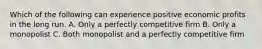 Which of the following can experience positive economic profits in the long run. A. Only a perfectly competitive firm B. Only a monopolist C. Both monopolist and a perfectly competitive firm