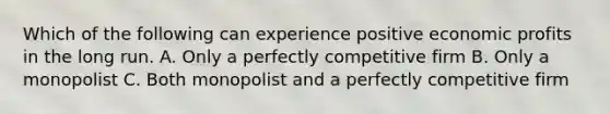 Which of the following can experience positive economic profits in the long run. A. Only a perfectly competitive firm B. Only a monopolist C. Both monopolist and a perfectly competitive firm