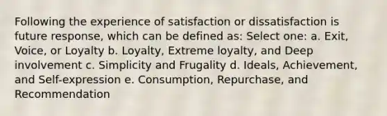 Following the experience of satisfaction or dissatisfaction is future response, which can be defined as: Select one: a. Exit, Voice, or Loyalty b. Loyalty, Extreme loyalty, and Deep involvement c. Simplicity and Frugality d. Ideals, Achievement, and Self-expression e. Consumption, Repurchase, and Recommendation