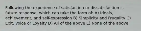 Following the experience of satisfaction or dissatisfaction is future response, which can take the form of: A) Ideals, achievement, and self-expression B) Simplicity and Frugality C) Exit, Voice or Loyalty D) All of the above E) None of the above