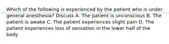 Which of the following is experienced by the patient who is under general anesthesia? Discuss A. The patient is unconscious B. The patient is awake C. The patient experiences slight pain D. The patient experiences loss of sensation in the lower half of the body