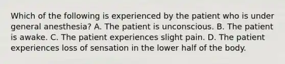 Which of the following is experienced by the patient who is under general anesthesia? A. The patient is unconscious. B. The patient is awake. C. The patient experiences slight pain. D. The patient experiences loss of sensation in the lower half of the body.