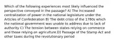 Which of the following experiences most likely influenced the perspective conveyed in the passage? A) The increased centralization of power in the national legislature under the Articles of Confederation B) The debt crisis of the 1780s which the national government was unable to address due to lack of authority C) The tension between states relying on commerce and those relying on agriculture D) Passage of the Stamp Act and other taxes during the revolutionary period