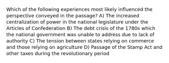 Which of the following experiences most likely influenced the perspective conveyed in the passage? A) The increased centralization of power in the national legislature under the Articles of Confederation B) The debt crisis of the 1780s which the national government was unable to address due to lack of authority C) The tension between states relying on commerce and those relying on agriculture D) Passage of the Stamp Act and other taxes during the revolutionary period