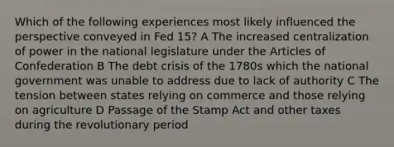 Which of the following experiences most likely influenced the perspective conveyed in Fed 15? A The increased centralization of power in the national legislature under the Articles of Confederation B The debt crisis of the 1780s which the national government was unable to address due to lack of authority C The tension between states relying on commerce and those relying on agriculture D Passage of the Stamp Act and other taxes during the revolutionary period