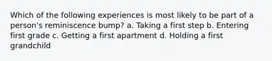 Which of the following experiences is most likely to be part of a person's reminiscence bump? a. Taking a first step b. Entering first grade c. Getting a first apartment d. Holding a first grandchild