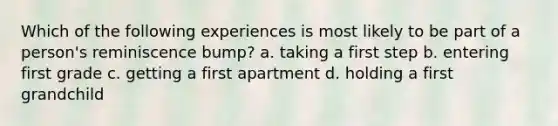 Which of the following experiences is most likely to be part of a person's reminiscence bump? a. taking a first step b. entering first grade c. getting a first apartment d. holding a first grandchild