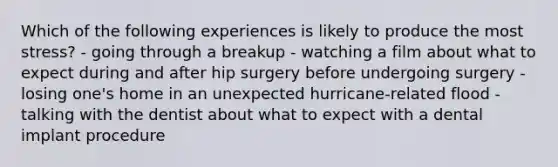 Which of the following experiences is likely to produce the most stress? - going through a breakup - watching a film about what to expect during and after hip surgery before undergoing surgery - losing one's home in an unexpected hurricane-related flood - talking with the dentist about what to expect with a dental implant procedure