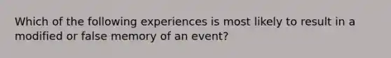 Which of the following experiences is most likely to result in a modified or false memory of an event?