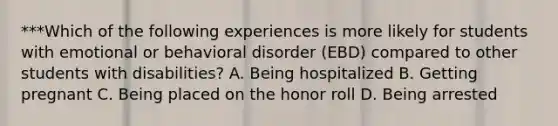 ***Which of the following experiences is more likely for students with emotional or behavioral disorder​ (EBD) compared to other students with​ disabilities? A. Being hospitalized B. Getting pregnant C. Being placed on the honor roll D. Being arrested