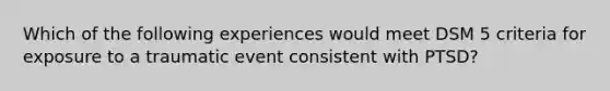 Which of the following experiences would meet DSM 5 criteria for exposure to a traumatic event consistent with PTSD?