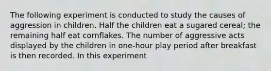 The following experiment is conducted to study the causes of aggression in children. Half the children eat a sugared cereal; the remaining half eat cornflakes. The number of aggressive acts displayed by the children in one-hour play period after breakfast is then recorded. In this experiment