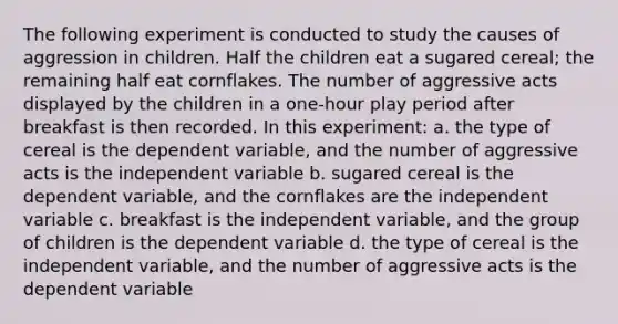 The following experiment is conducted to study the causes of aggression in children. Half the children eat a sugared cereal; the remaining half eat cornflakes. The number of aggressive acts displayed by the children in a one-hour play period after breakfast is then recorded. In this experiment: a. the type of cereal is the dependent variable, and the number of aggressive acts is the independent variable b. sugared cereal is the dependent variable, and the cornflakes are the independent variable c. breakfast is the independent variable, and the group of children is the dependent variable d. the type of cereal is the independent variable, and the number of aggressive acts is the dependent variable