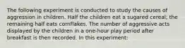 The following experiment is conducted to study the causes of aggression in children. Half the children eat a sugared cereal; the remaining half eats cornflakes. The number of aggressive acts displayed by the children in a one-hour play period after breakfast is then recorded. In this experiment: