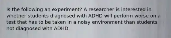 Is the following an experiment? A researcher is interested in whether students diagnosed with ADHD will perform worse on a test that has to be taken in a noisy environment than students not diagnosed with ADHD.