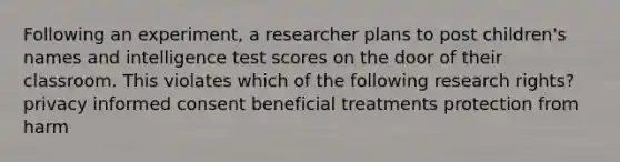 Following an experiment, a researcher plans to post children's names and intelligence test scores on the door of their classroom. This violates which of the following research rights? privacy informed consent beneficial treatments protection from harm