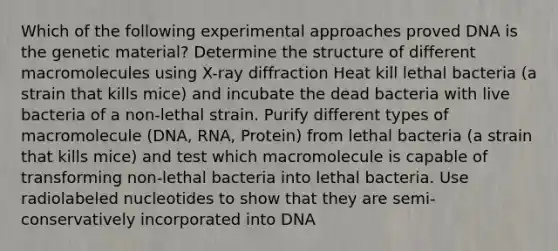 Which of the following experimental approaches proved DNA is the genetic material? Determine the structure of different macromolecules using X-ray diffraction Heat kill lethal bacteria (a strain that kills mice) and incubate the dead bacteria with live bacteria of a non-lethal strain. Purify different types of macromolecule (DNA, RNA, Protein) from lethal bacteria (a strain that kills mice) and test which macromolecule is capable of transforming non-lethal bacteria into lethal bacteria. Use radiolabeled nucleotides to show that they are semi-conservatively incorporated into DNA