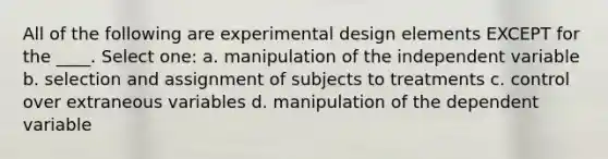 All of the following are experimental design elements EXCEPT for the ____. Select one: a. ​manipulation of the independent variable b. ​selection and assignment of subjects to treatments c. ​control over extraneous variables d. ​manipulation of the dependent variable