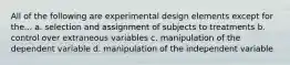 All of the following are experimental design elements except for the... a. selection and assignment of subjects to treatments b. control over extraneous variables c. manipulation of the dependent variable d. manipulation of the independent variable