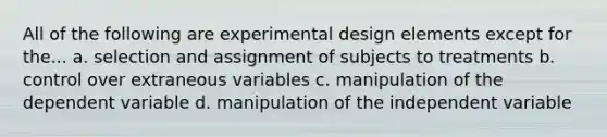 All of the following are experimental design elements except for the... a. selection and assignment of subjects to treatments b. control over extraneous variables c. manipulation of the dependent variable d. manipulation of the independent variable