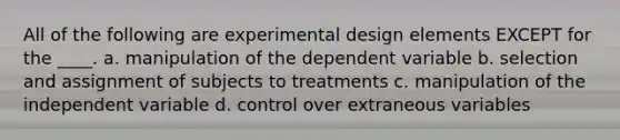 All of the following are experimental design elements EXCEPT for the ____. a. manipulation of the dependent variable b. selection and assignment of subjects to treatments c. manipulation of the independent variable d. control over extraneous variables