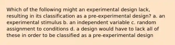 Which of the following might an experimental design lack, resulting in its classification as a pre-experimental design? a. an experimental stimulus b. an independent variable c. random assignment to conditions d. a design would have to lack all of these in order to be classified as a pre-experimental design