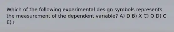 Which of the following experimental design symbols represents the measurement of the dependent variable? A) D B) X C) O D) C E) I